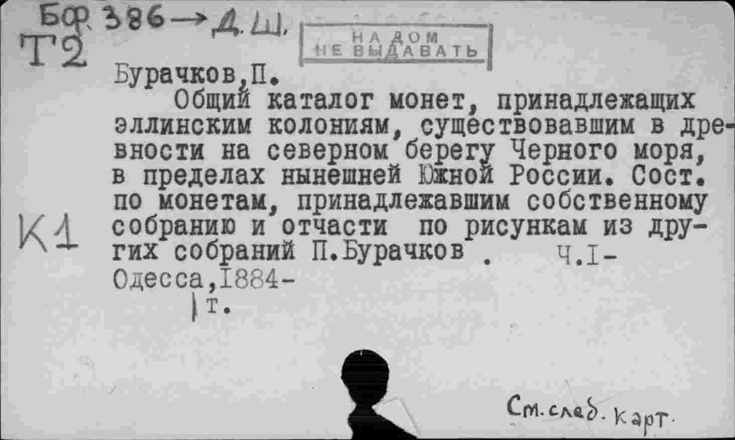 ﻿гтп г?'	6 * Д- Ь-1< I-н А дом--1
*Г2 „	„ Ы ВЫДАВАТЬ
Бурачков,П.
Общий каталог монет, принадлежащих эллинским колониям, существовавшим в дре вности на северном берегу Черного моря, в пределах нынешней Южной России. Сост. по монетам, принадлежавшим собственному 1Z Л собранию и отчасти по рисункам из дру-~ гих собраний П.Бурачков . ч.І-
Одесса,1884-
|т.

■ Карт